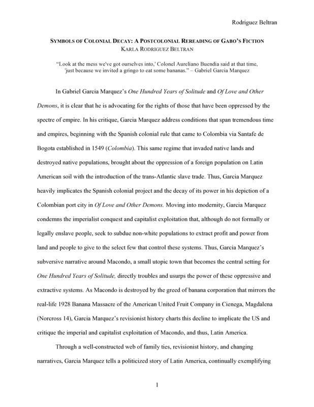 Introduction: "In Gabriel Garcia Marquez’s One Hundred Years of Solitude and Of Love and Other Demons, it is clear that he is advocating for the rights of those that have been oppressed by the spectre of empire. In his critique, Garcia Marquez address conditions that span tremendous time and empires, beginning with the Spanish colonial rule that came to Colombia via Santafe de Bogota established in 1549 (Colombia). This same regime that invaded native lands and destroyed native populations, brought about the oppression of a foreign population on Latin American soil with the introduction of the trans-Atlantic slave trade. Thus, Garcia Marquez heavily implicates the Spanish colonial project and the decay of its power in his depiction of a Colombian port city in Of Love and Other Demons. . . ."