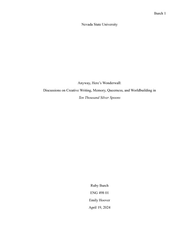 Introduction: "I love writing about Nevada. It’s hilarious. I live in a weird place, and I have the pleasure of telling weird stories. Playing on ghost town playgrounds, coming up with names for brothels on eight-hour car-rides (I’ll never forget the one we came up with for my mother: Michelle’s Mischievous Mistresses). Every town in Nevada looks similar. Drive down Boulder Highway in the middle of the day, between Warm Springs and Russell, and the horizon line becomes indiscernible from Fallon’s, Tonopah’s, Beatty’s. There are pieces of Vegas that still look like Pahrump. I knew I wanted to complete an Honors Thesis in sophomore year. I had no clue what I wanted to write— all I knew was that I wanted to write something creative. It wasn’t long, between lengthy drives up and down my state that I’d come up with the concept for Ten Thousand Silver Spoons— I wanted to write about the boom and bust I’d seen in stereo again and again through my travels. My state was in a constant state of after, and I wanted to write what I saw. In this critical piece, I want to discuss the process work I did to get to the point where we are now with the manuscript. . . ."