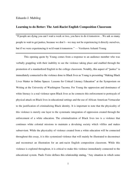 Introduction: "This opening quote by Young comes from a response to an audience member who was verbally grappling with their inability to see the violence taking place and enabled through the promotion of a standardized English in the college classroom. Notably, this aspect of “justice” is immediately connected to the violence done to Black lives as Young is presenting “Making Black Lives Matter in Online Spaces: Lessons for Critical Literacy Education” at the Symposium on Writing at the University of Washington Tacoma. For Young the oppression and dominance of white literacy is a real violence upon Black lives as he connects this enforcement to portrayals of physical attack on Black lives in educational settings and the use of African American Vernacular to the justification of criminalizing Black identity. It is important to note that the physicality of this violence is merely one layer to the systematic integration of oppression created through the enforcement of a white education. . . ."