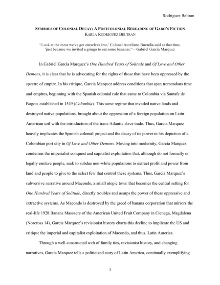 Introduction: "In Gabriel Garcia Marquez’s One Hundred Years of Solitude and Of Love and Other Demons, it is clear that he is advocating for the rights of those that have been oppressed by the spectre of empire. In his critique, Garcia Marquez address conditions that span tremendous time and empires, beginning with the Spanish colonial rule that came to Colombia via Santafe de Bogota established in 1549 (Colombia). This same regime that invaded native lands and destroyed native populations, brought about the oppression of a foreign population on Latin American soil with the introduction of the trans-Atlantic slave trade. Thus, Garcia Marquez heavily implicates the Spanish colonial project and the decay of its power in his depiction of a Colombian port city in Of Love and Other Demons. . . ."