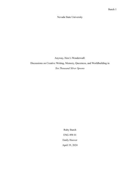 Introduction: "I love writing about Nevada. It’s hilarious. I live in a weird place, and I have the pleasure of telling weird stories. Playing on ghost town playgrounds, coming up with names for brothels on eight-hour car-rides (I’ll never forget the one we came up with for my mother: Michelle’s Mischievous Mistresses). Every town in Nevada looks similar. Drive down Boulder Highway in the middle of the day, between Warm Springs and Russell, and the horizon line becomes indiscernible from Fallon’s, Tonopah’s, Beatty’s. There are pieces of Vegas that still look like Pahrump. I knew I wanted to complete an Honors Thesis in sophomore year. I had no clue what I wanted to write— all I knew was that I wanted to write something creative. It wasn’t long, between lengthy drives up and down my state that I’d come up with the concept for Ten Thousand Silver Spoons— I wanted to write about the boom and bust I’d seen in stereo again and again through my travels. My state was in a constant state of after, and I wanted to write what I saw. In this critical piece, I want to discuss the process work I did to get to the point where we are now with the manuscript. . . ."