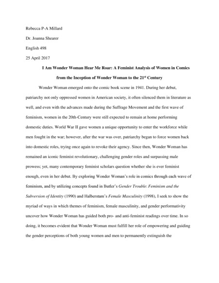 Chapter 1: Wonder Woman emerged onto the comic book scene in 1941. During her debut, patriarchy not only oppressed women in American society, it often silenced them in literature as well, and even with the advances made during the Suffrage Movement and the first wave of feminism, women in the 20th-Century were still expected to remain at home performing domestic duties. World War II gave women a unique opportunity to enter the workforce while men fought in the war; however, after the war was over, patriarchy began to force women back into domestic roles, trying once again to revoke their agency. Since then, Wonder Woman has remained an iconic feminist revolutionary, challenging gender roles and surpassing male prowess; yet, many contemporary feminist scholars question whether she is ever feminist enough, even in her debut. By exploring Wonder Woman’s role in comics through each wave of feminism, and by utilizing concepts found in Butler’s Gender Trouble: Feminism and the Subversion of Identity (1990) and Halberstam’s Female Masculinity (1998), I seek to show the myriad of ways in which themes of feminism, female masculinity, and gender performativity uncover how Wonder Woman has guided both pro- and anti-feminist readings over time. In so doing, it becomes evident that Wonder Woman must fulfill her role of empowering and guiding the gender perceptions of both young women and men to permanently extinguish the misogynistic standards of a patriarchal society which continues to silence women in the 21st century.